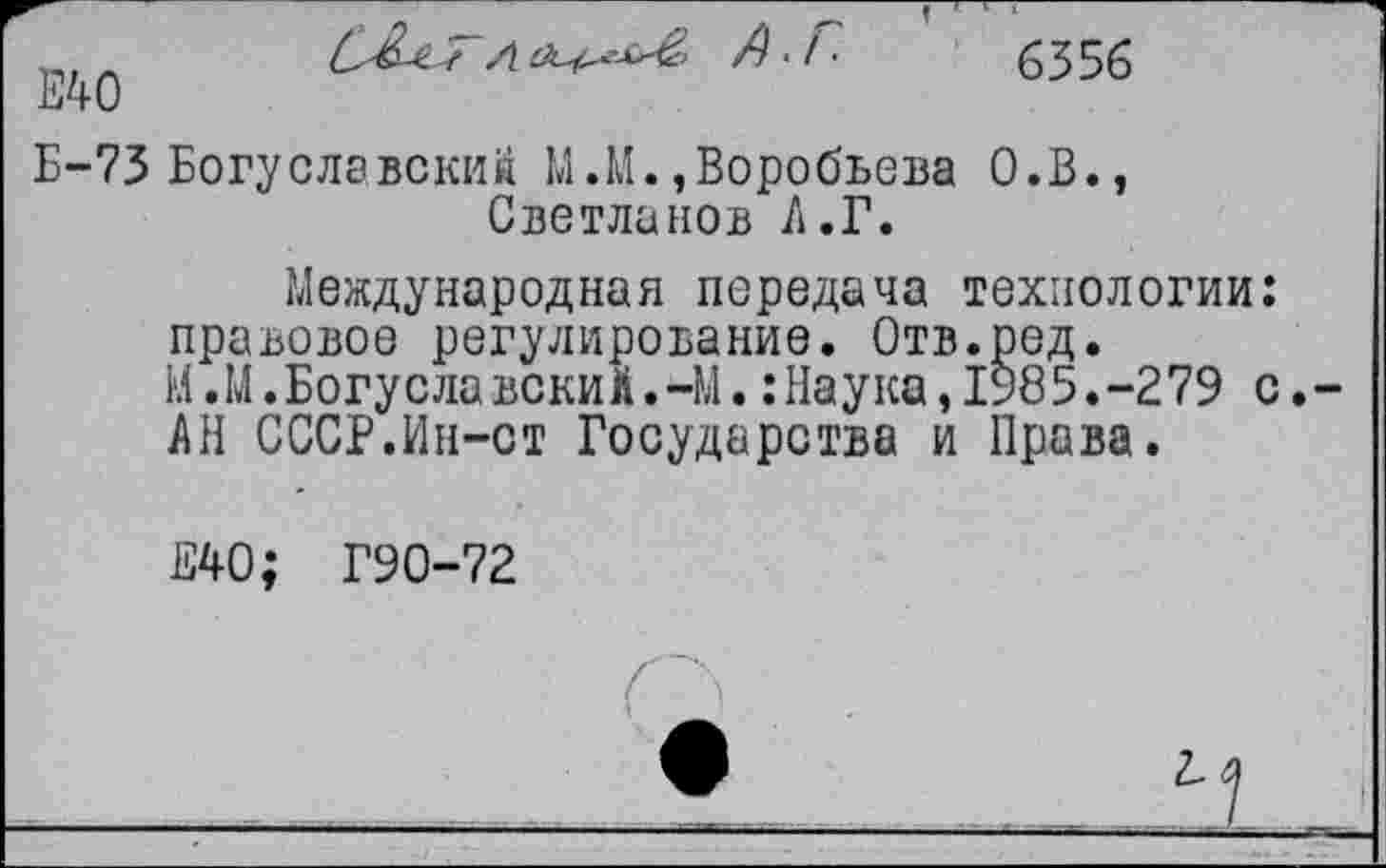 ﻿Е40

6356
Б-73 Богуславский М.М.,Воробьева О.В., Светланов Л.Г.
Международная передача технологии: правовое регулирование. Отв.ред.
М.М.Богуславекиа.-М.:Наука,1985.-279 с.
АН СССР.Ин-ст Государства и Права.
Е40; Г90-72